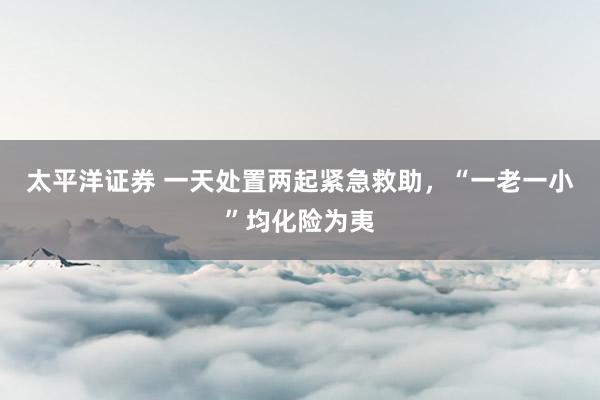 太平洋证券 一天处置两起紧急救助，“一老一小”均化险为夷