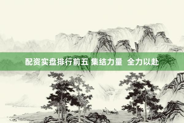 配资实盘排行前五 集结力量  全力以赴