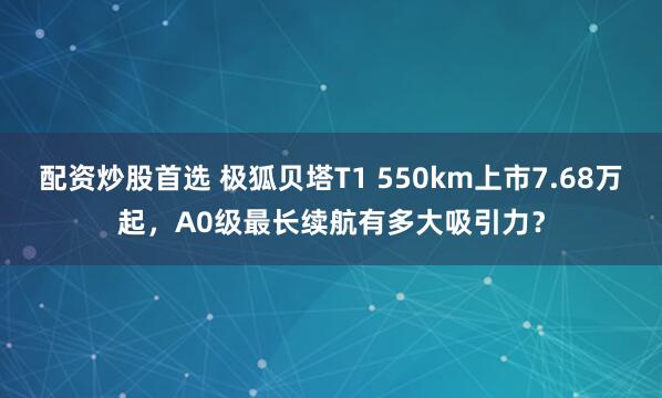 配资炒股首选 极狐贝塔T1 550km上市7.68万起，A0级最长续航有多大吸引力？