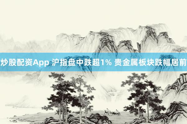 炒股配资App 沪指盘中跌超1% 贵金属板块跌幅居前