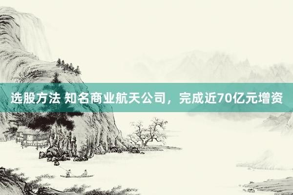 选股方法 知名商业航天公司，完成近70亿元增资