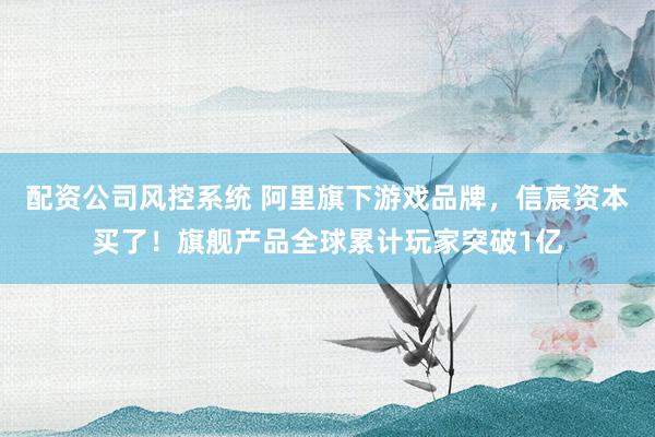 配资公司风控系统 阿里旗下游戏品牌，信宸资本买了！旗舰产品全球累计玩家突破1亿