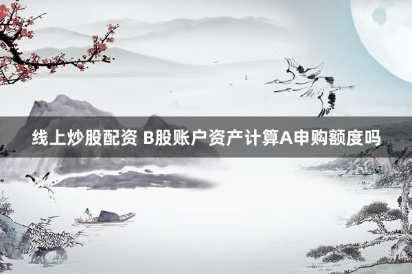 线上炒股配资 B股账户资产计算A申购额度吗