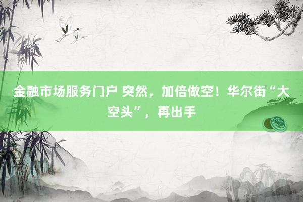 金融市场服务门户 突然,加倍做空!华尔街“大空头”,再出手