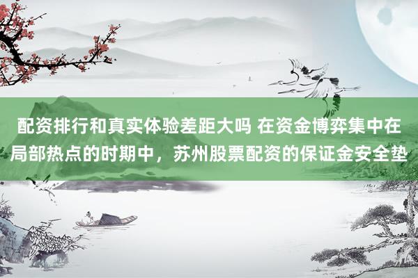 配资排行和真实体验差距大吗 在资金博弈集中在局部热点的时期中，苏州股票配资的保证金安全垫