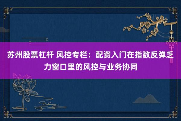 苏州股票杠杆 风控专栏：配资入门在指数反弹乏力窗口里的风控与业务协同