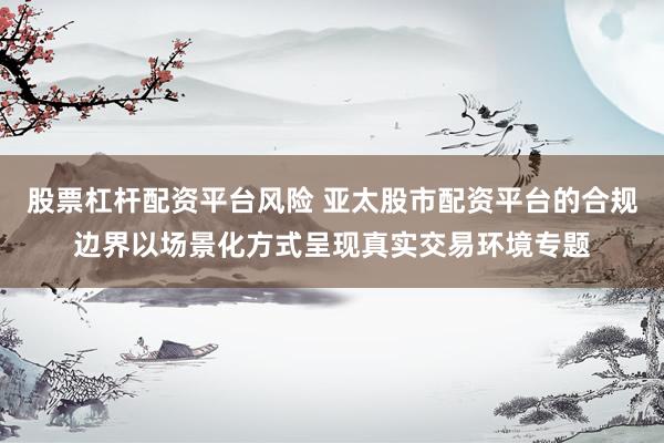 股票杠杆配资平台风险 亚太股市配资平台的合规边界以场景化方式呈现真实交易环境专题