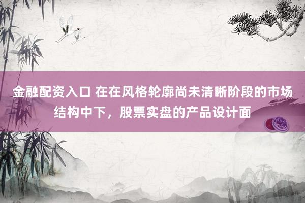 金融配资入口 在在风格轮廓尚未清晰阶段的市场结构中下，股票实盘的产品设计面
