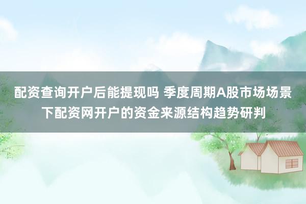 配资查询开户后能提现吗 季度周期A股市场场景下配资网开户的资金来源结构趋势研判