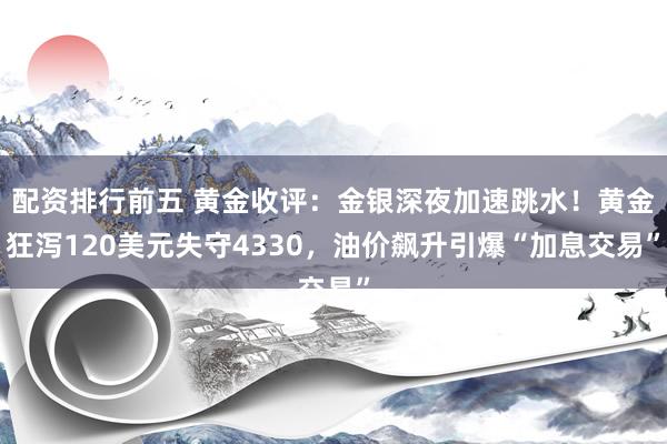配资排行前五 黄金收评：金银深夜加速跳水！黄金狂泻120美元失守4330，油价飙升引爆“加息交易”