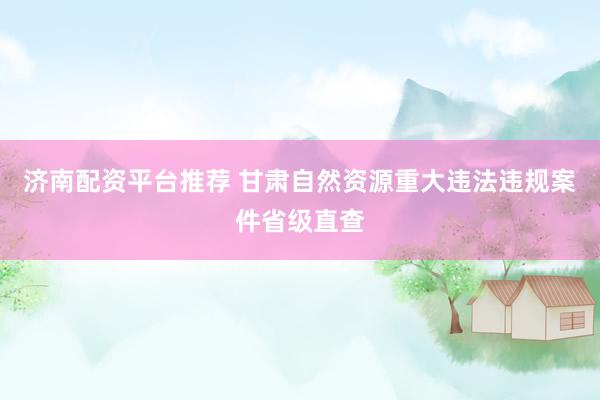 济南配资平台推荐 甘肃自然资源重大违法违规案件省级直查
