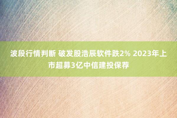 波段行情判断 破发股浩辰软件跌2% 2023年上市超募3亿中信建投保荐