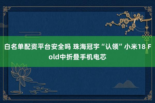 白名单配资平台安全吗 珠海冠宇“认领”小米18 Fold中折叠手机电芯
