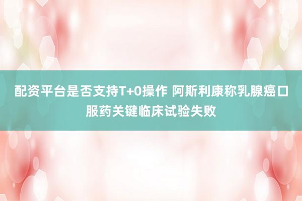 配资平台是否支持T+0操作 阿斯利康称乳腺癌口服药关键临床试验失败