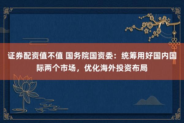 证券配资值不值 国务院国资委:统筹用好国内国际两个市场,优化海外投资布局