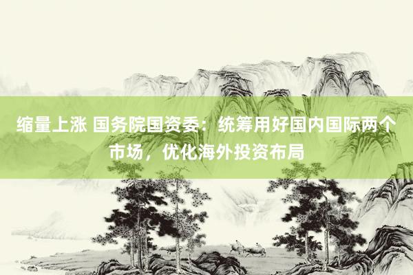 缩量上涨 国务院国资委：统筹用好国内国际两个市场，优化海外投资布局