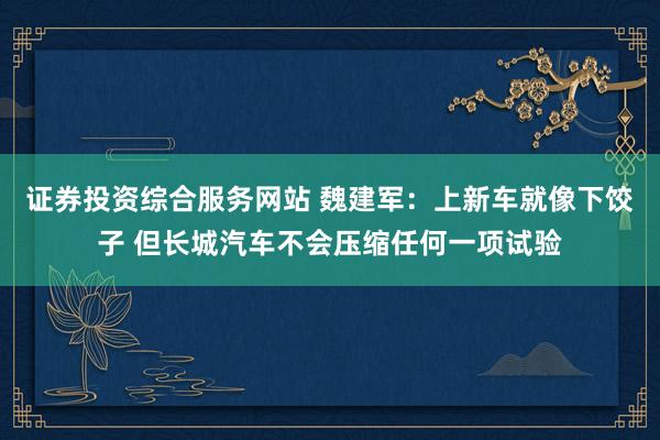 证券投资综合服务网站 魏建军：上新车就像下饺子 但长城汽车不会压缩任何一项试验