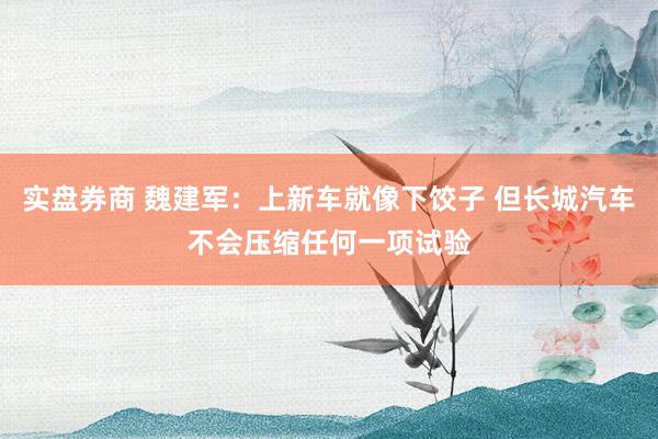 实盘券商 魏建军：上新车就像下饺子 但长城汽车不会压缩任何一项试验