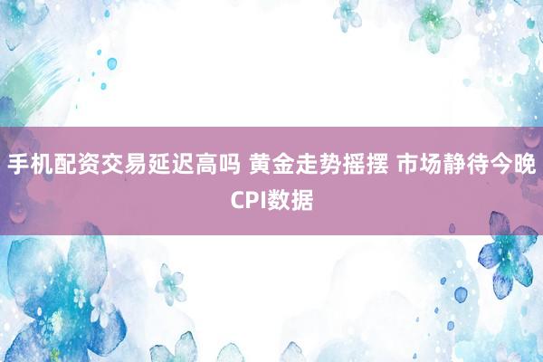 手机配资交易延迟高吗 黄金走势摇摆 市场静待今晚CPI数据