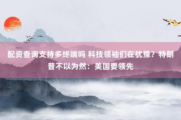 配资查询支持多终端吗 科技领袖们在犹豫？特朗普不以为然：美国要领先
