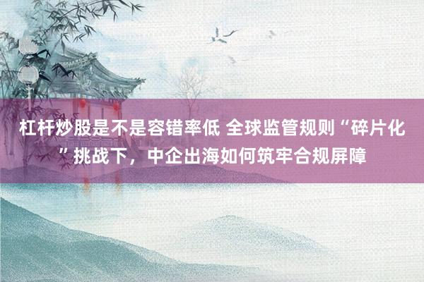 杠杆炒股是不是容错率低 全球监管规则“碎片化”挑战下，中企出海如何筑牢合规屏障