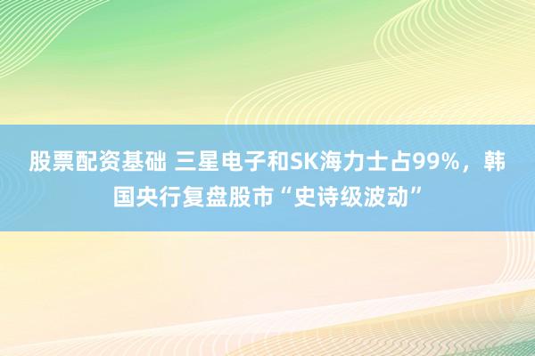 股票配资基础 三星电子和SK海力士占99%，韩国央行复盘股市“史诗级波动”