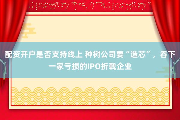 配资开户是否支持线上 种树公司要“造芯”，吞下一家亏损的IPO折戟企业
