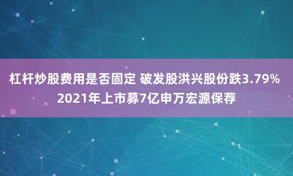 杠杆炒股费用是否固定 破发股洪兴股份跌3.79% 2021年上市募7亿申万宏源保荐