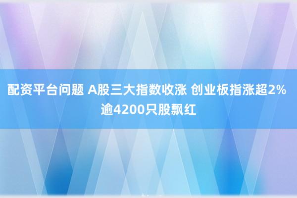 配资平台问题 A股三大指数收涨 创业板指涨超2% 逾4200只股飘红
