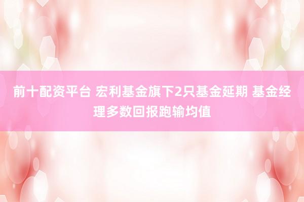 前十配资平台 宏利基金旗下2只基金延期 基金经理多数回报跑输均值