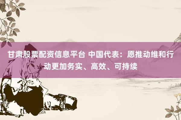 甘肃股票配资信息平台 中国代表：愿推动维和行动更加务实、高效、可持续