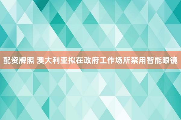 配资牌照 澳大利亚拟在政府工作场所禁用智能眼镜