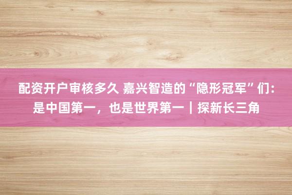 配资开户审核多久 嘉兴智造的“隐形冠军”们：是中国第一，也是世界第一｜探新长三角