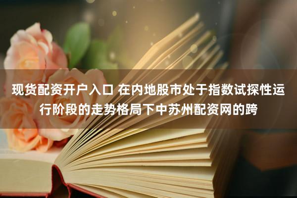 现货配资开户入口 在内地股市处于指数试探性运行阶段的走势格局下中苏州配资网的跨