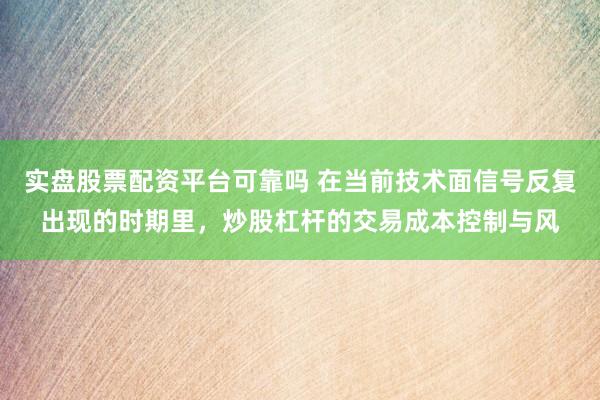 实盘股票配资平台可靠吗 在当前技术面信号反复出现的时期里,炒股杠杆的交易成本控制与风